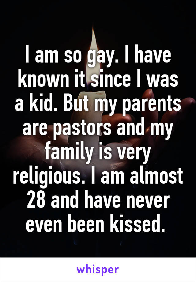 I am so gay. I have known it since I was a kid. But my parents are pastors and my family is very religious. I am almost 28 and have never even been kissed. 