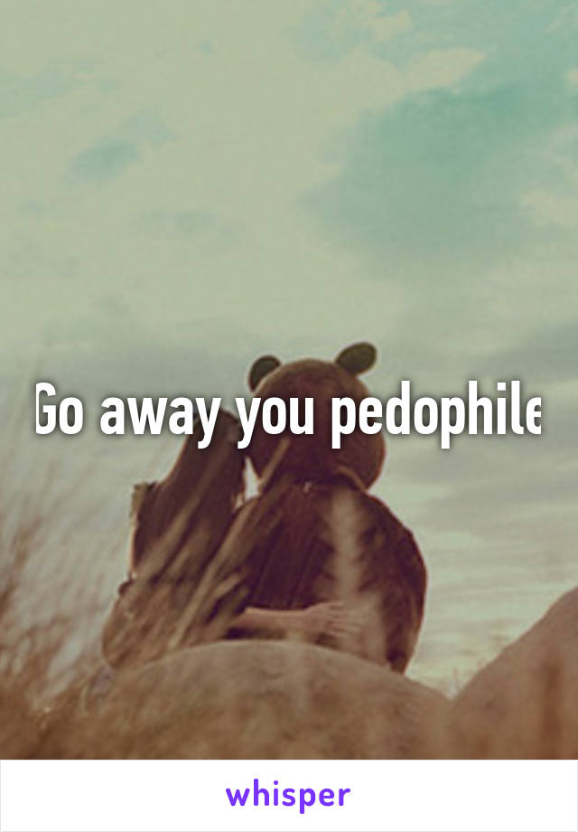 Go away you pedophile