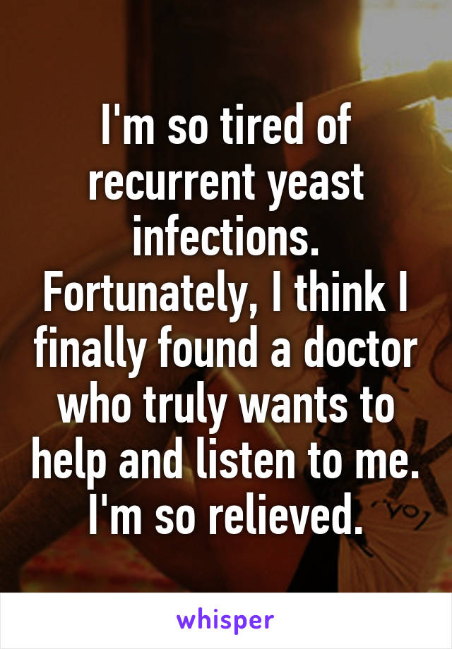 I'm so tired of recurrent yeast infections. Fortunately, I think I finally found a doctor who truly wants to help and listen to me. I'm so relieved.