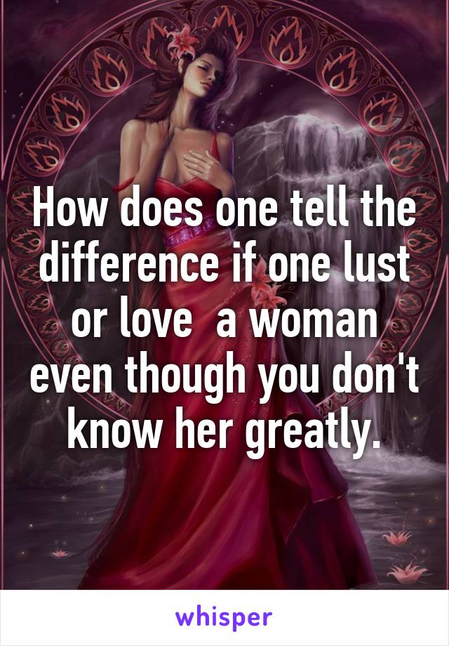 How does one tell the difference if one lust or love  a woman even though you don't know her greatly.