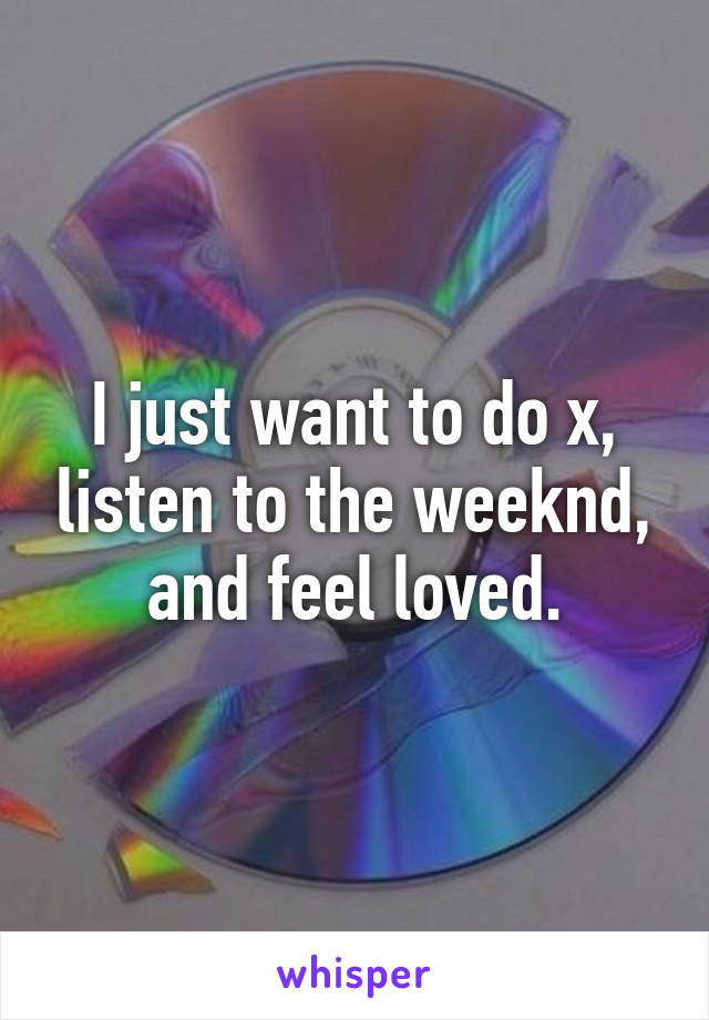 I just want to do x, listen to the weeknd, and feel loved.