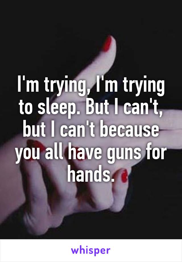 I'm trying, I'm trying to sleep. But I can't, but I can't because you all have guns for hands.