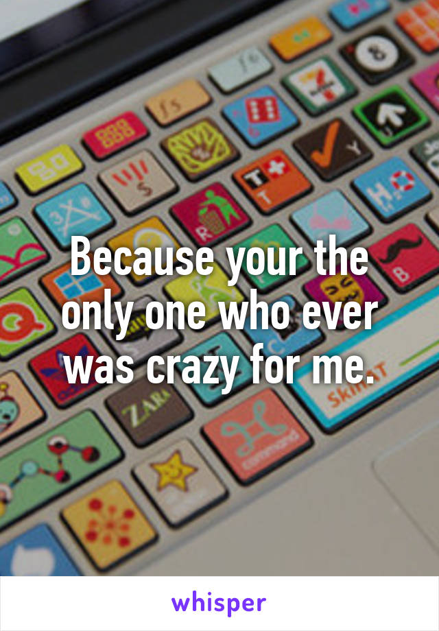 Because your the only one who ever was crazy for me.