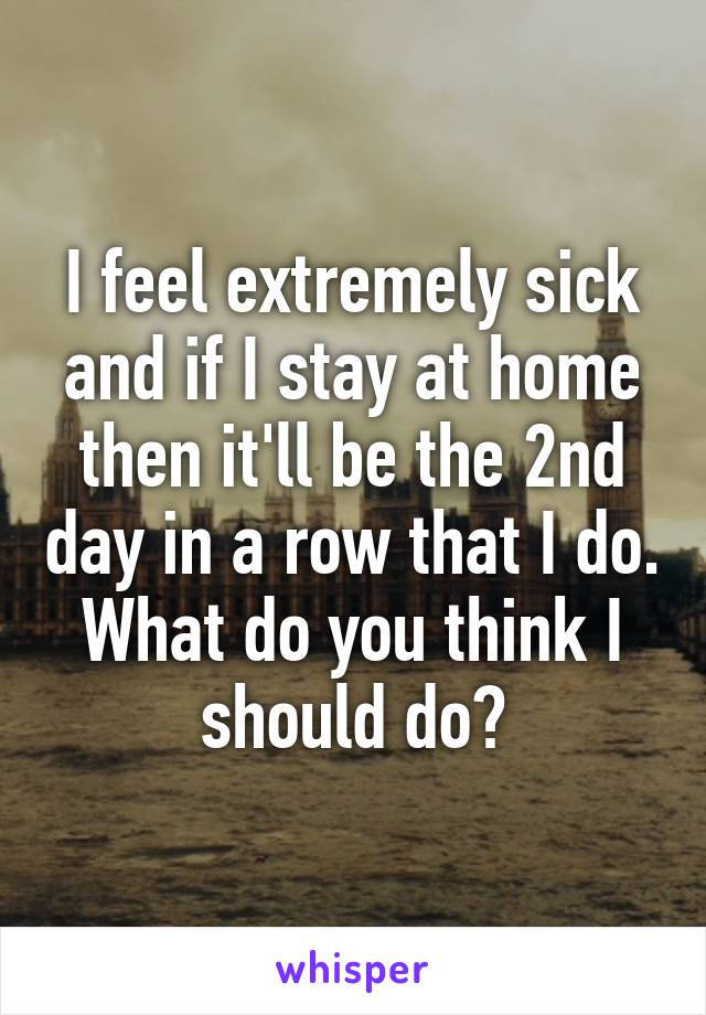 I feel extremely sick and if I stay at home then it'll be the 2nd day in a row that I do. What do you think I should do?