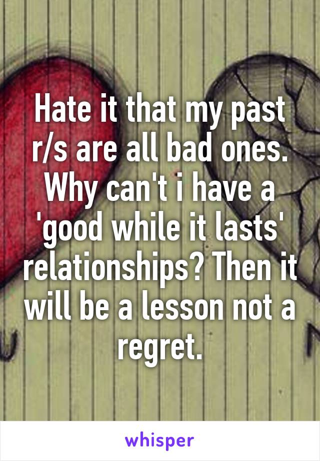 Hate it that my past r/s are all bad ones. Why can't i have a 'good while it lasts' relationships? Then it will be a lesson not a regret.