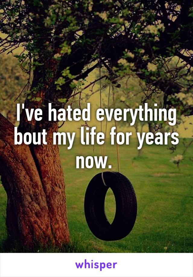 I've hated everything bout my life for years now. 