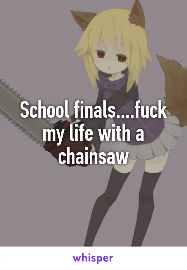 School finals....fuck my life with a chainsaw