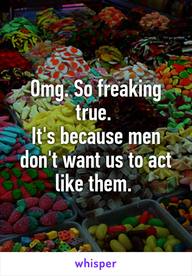 Omg. So freaking true. 
It's because men don't want us to act like them. 