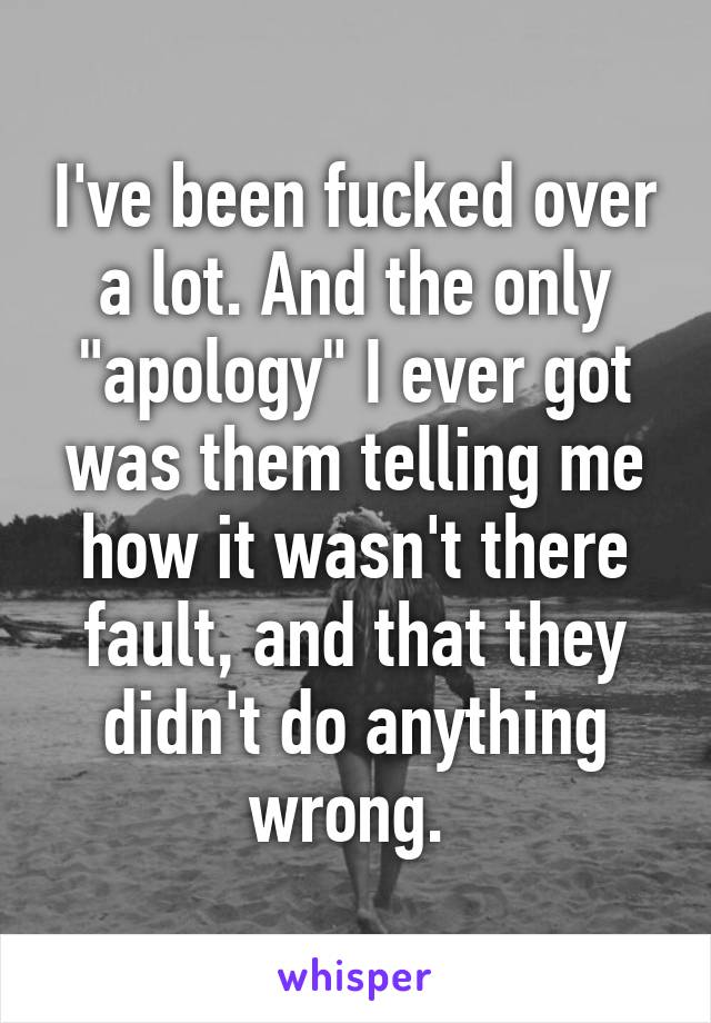 I've been fucked over a lot. And the only "apology" I ever got was them telling me how it wasn't there fault, and that they didn't do anything wrong. 