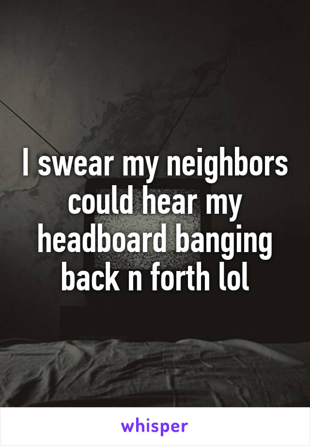 I swear my neighbors could hear my headboard banging back n forth lol