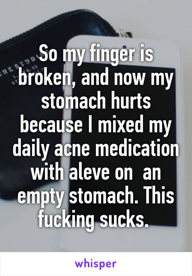 So my finger is broken, and now my stomach hurts because I mixed my daily acne medication with aleve on  an empty stomach. This fucking sucks. 