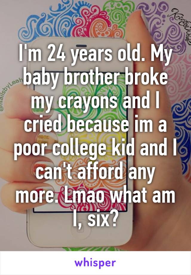 I'm 24 years old. My baby brother broke my crayons and I cried because im a poor college kid and I can't afford any more. Lmao what am I, six?