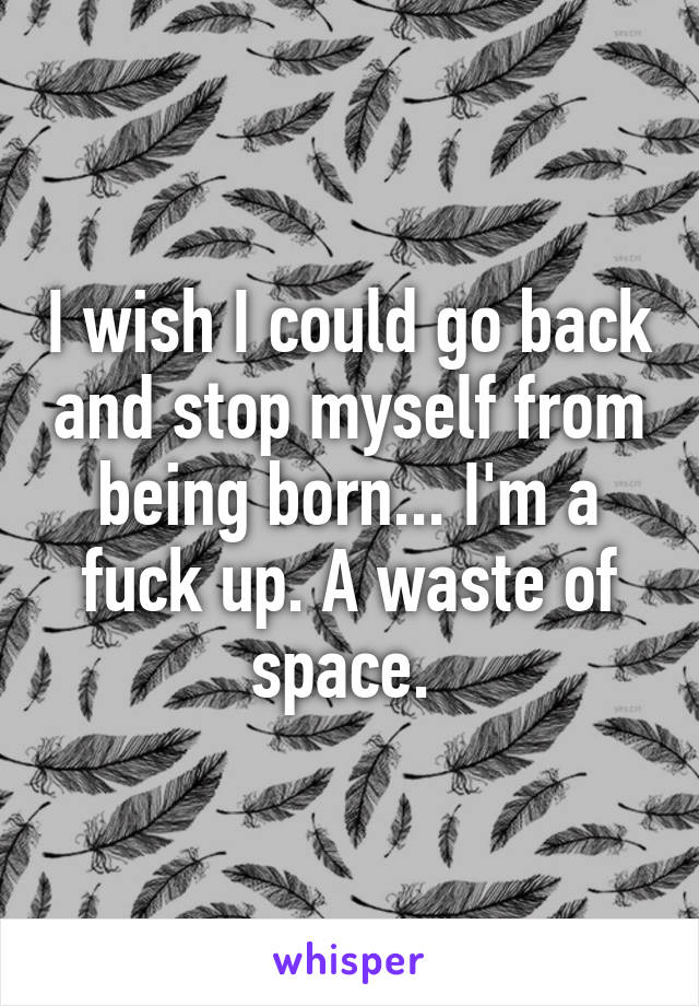 I wish I could go back and stop myself from being born... I'm a fuck up. A waste of space. 