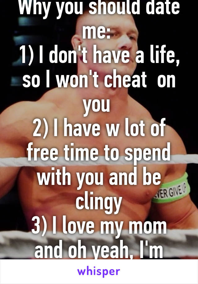 Why you should date me: 
1) I don't have a life, so I won't cheat  on you 
2) I have w lot of free time to spend with you and be clingy
3) I love my mom and oh yeah, I'm JOHN CENA!