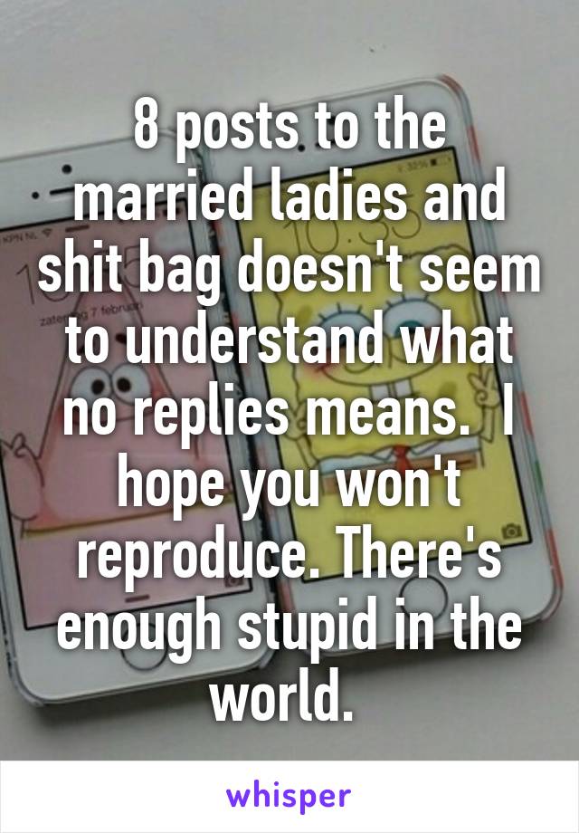 8 posts to the married ladies and shit bag doesn't seem to understand what no replies means.  I hope you won't reproduce. There's enough stupid in the world. 