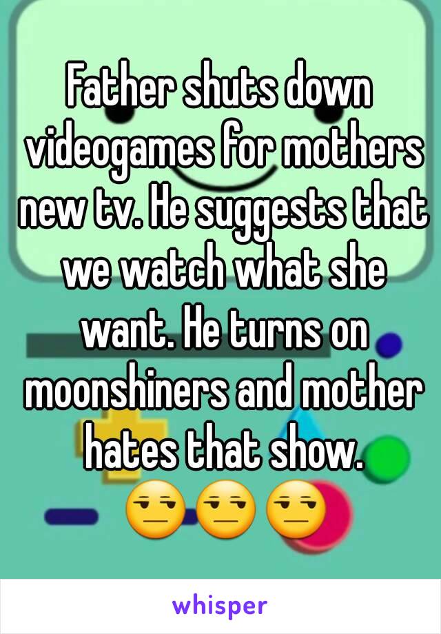 Father shuts down videogames for mothers new tv. He suggests that we watch what she want. He turns on moonshiners and mother hates that show. 😒😒😒