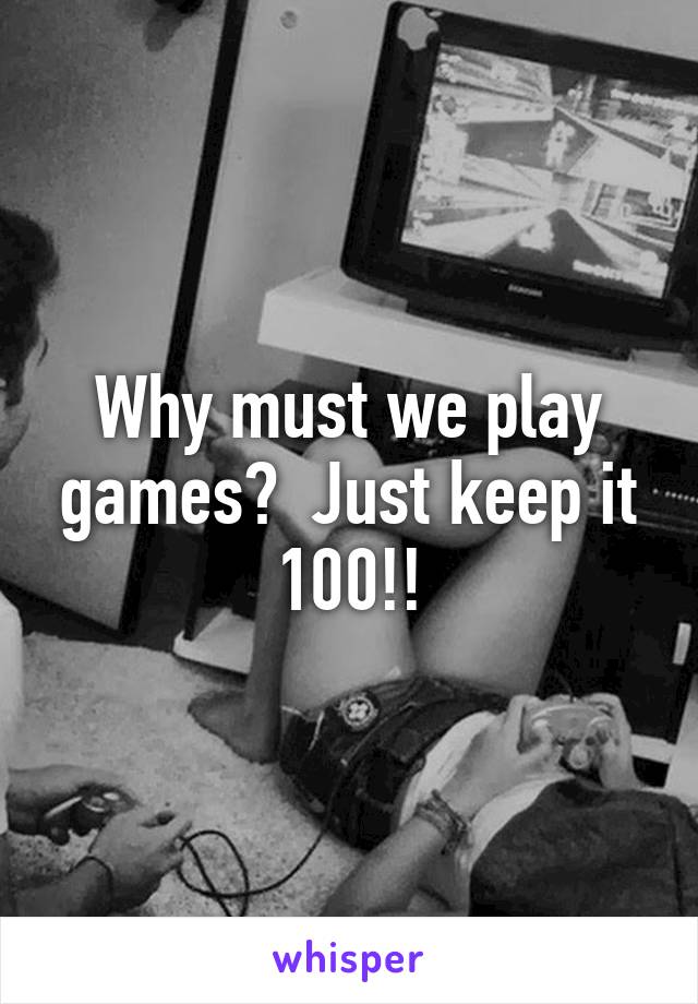 Why must we play games?  Just keep it 100!!