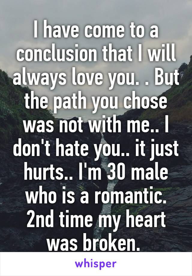 I have come to a conclusion that I will always love you. . But the path you chose was not with me.. I don't hate you.. it just hurts.. I'm 30 male who is a romantic. 2nd time my heart was broken. 