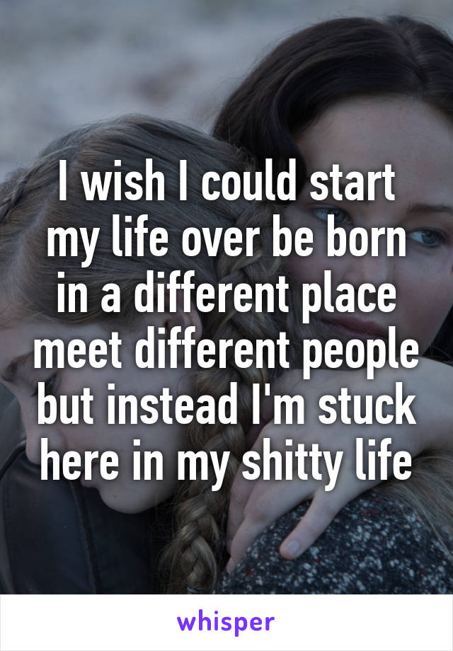 I wish I could start my life over be born in a different place meet different people but instead I'm stuck here in my shitty life