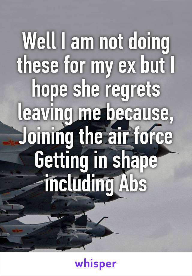 Well I am not doing these for my ex but I hope she regrets leaving me because,
Joining the air force
Getting in shape including Abs

