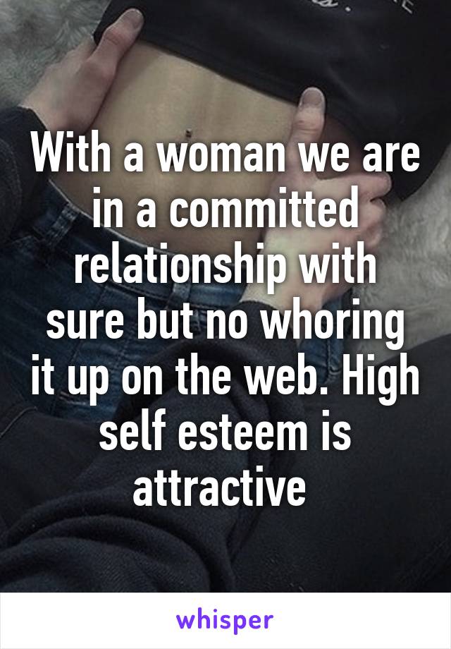 With a woman we are in a committed relationship with sure but no whoring it up on the web. High self esteem is attractive 