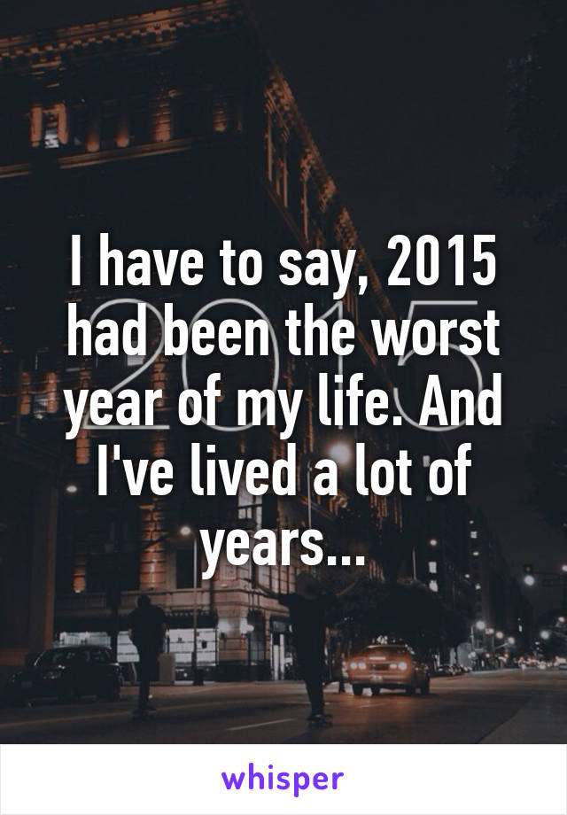 I have to say, 2015 had been the worst year of my life. And I've lived a lot of years...