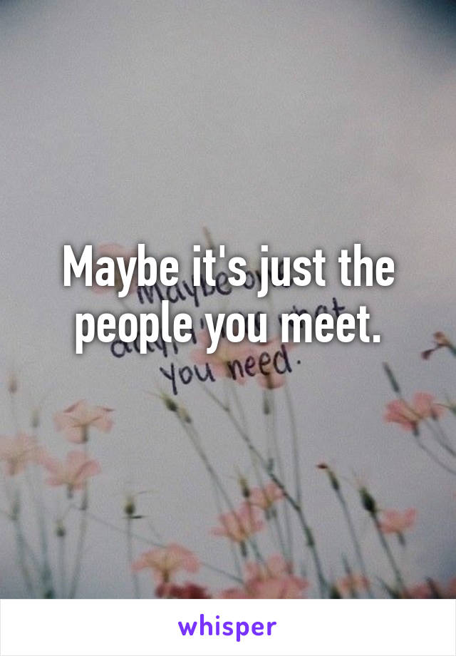 Maybe it's just the people you meet.
