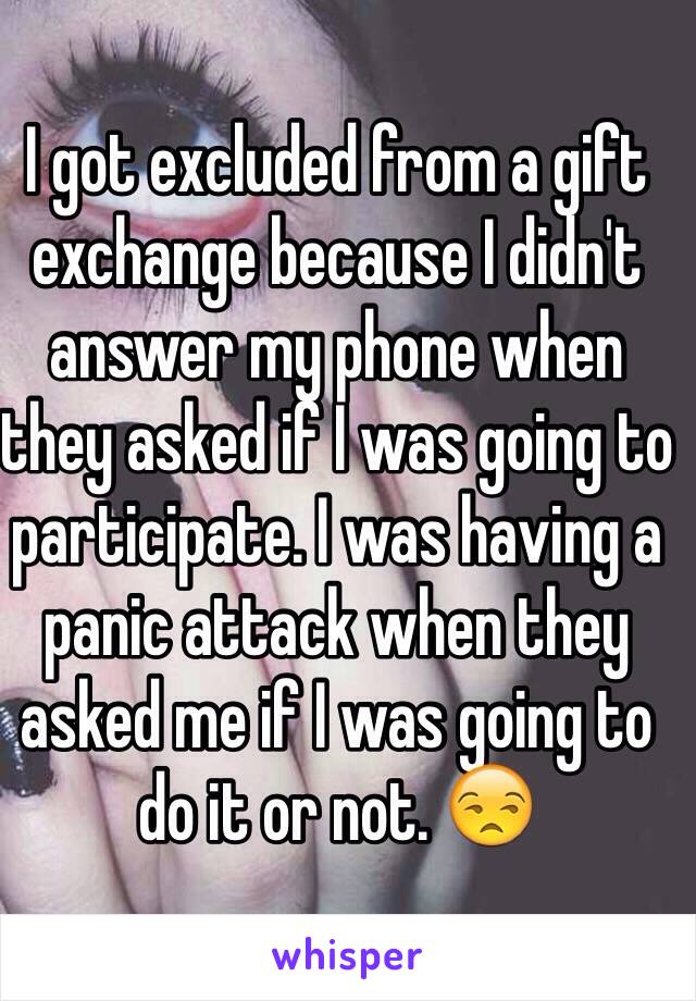 I got excluded from a gift exchange because I didn't answer my phone when they asked if I was going to participate. I was having a panic attack when they asked me if I was going to do it or not. 😒