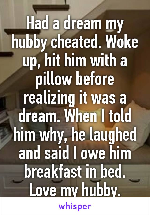 Had a dream my hubby cheated. Woke up, hit him with a pillow before realizing it was a dream. When I told him why, he laughed and said I owe him breakfast in bed. Love my hubby.