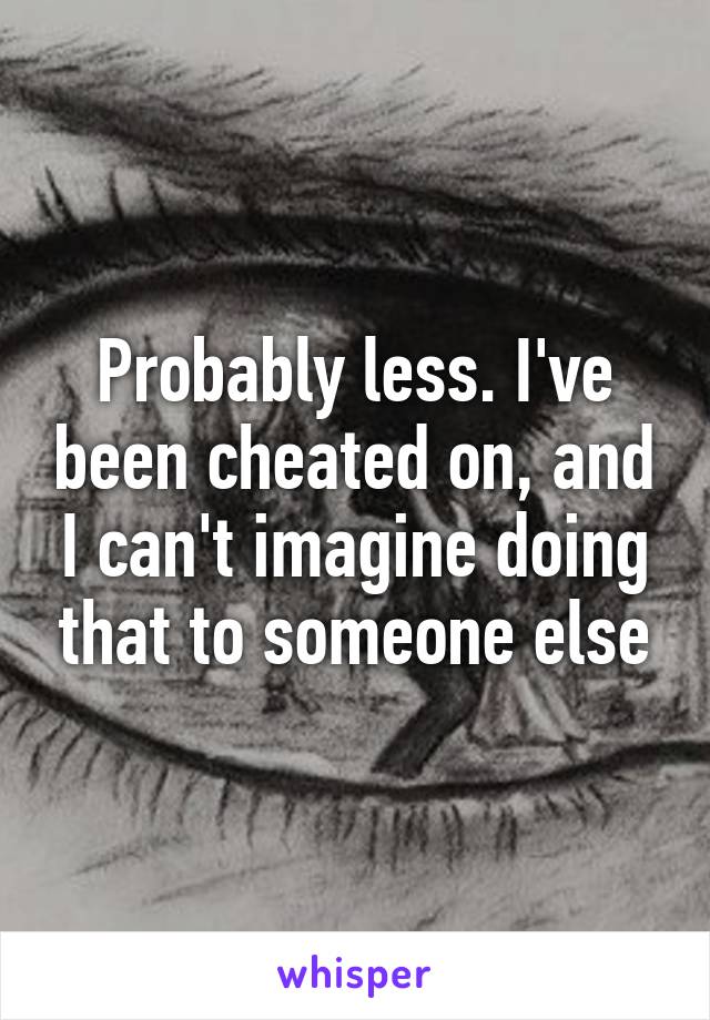 Probably less. I've been cheated on, and I can't imagine doing that to someone else