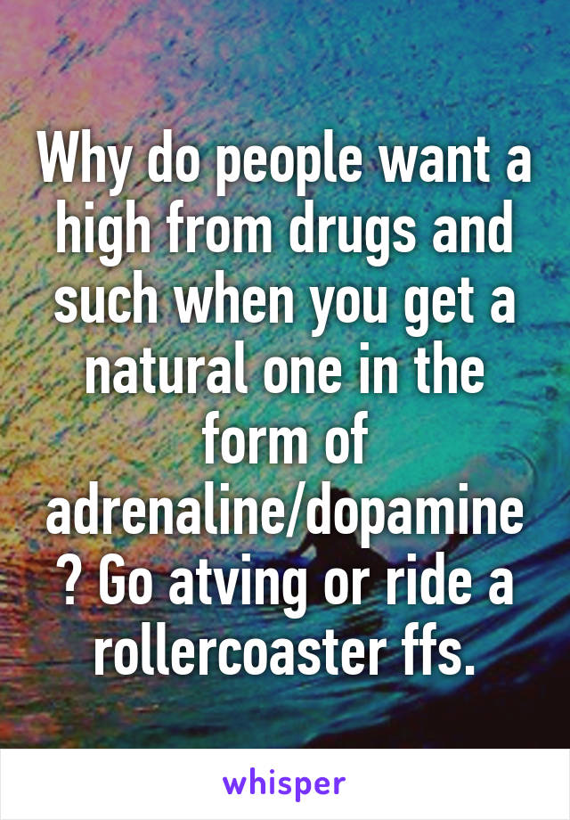 Why do people want a high from drugs and such when you get a natural one in the form of adrenaline/dopamine? Go atving or ride a rollercoaster ffs.