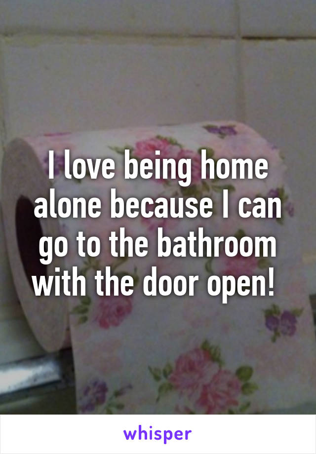 I love being home alone because I can go to the bathroom with the door open! 