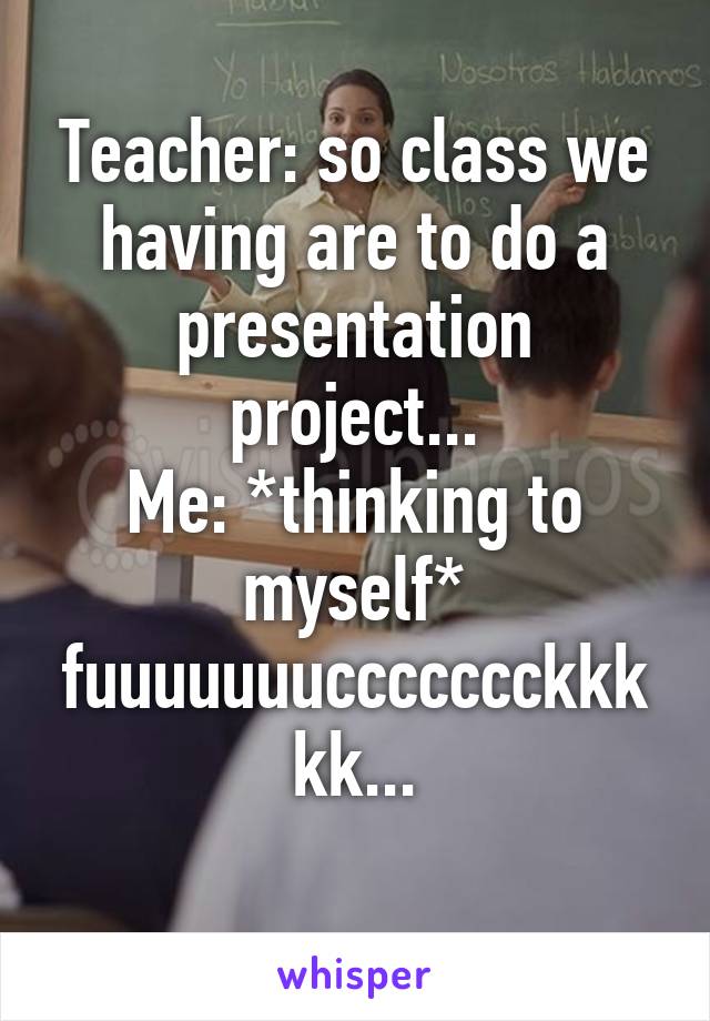 Teacher: so class we having are to do a presentation project...
Me: *thinking to myself* fuuuuuuuccccccckkkkk...
