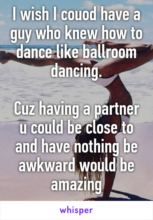 I wish I couod have a guy who knew how to dance like ballroom dancing.

Cuz having a partner u could be close to and have nothing be awkward would be amazing
