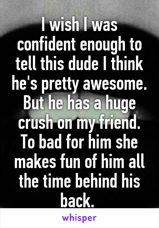 I wish I was confident enough to tell this dude I think he's pretty awesome. But he has a huge crush on my friend. To bad for him she makes fun of him all the time behind his back. 