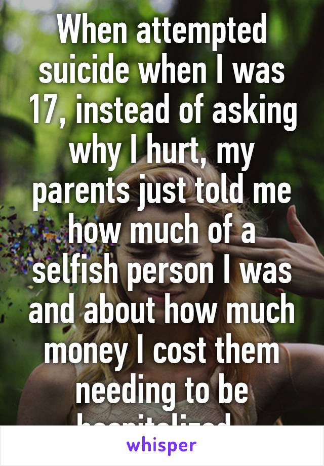 When attempted suicide when I was 17, instead of asking why I hurt, my parents just told me how much of a selfish person I was and about how much money I cost them needing to be hospitalized. 