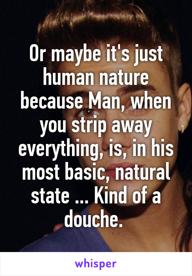 Or maybe it's just human nature because Man, when you strip away everything, is, in his most basic, natural state ... Kind of a douche. 