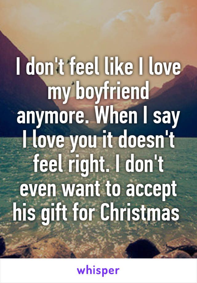 I don't feel like I love my boyfriend anymore. When I say I love you it doesn't feel right. I don't even want to accept his gift for Christmas 