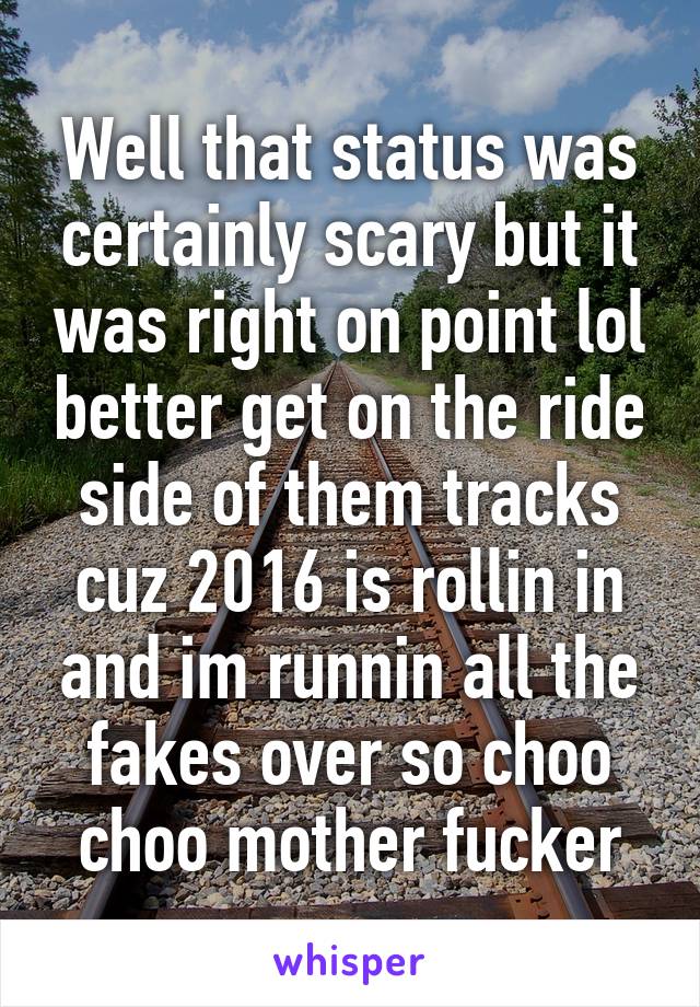 Well that status was certainly scary but it was right on point lol better get on the ride side of them tracks cuz 2016 is rollin in and im runnin all the fakes over so choo choo mother fucker