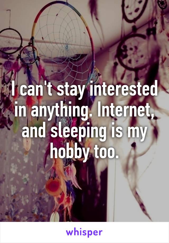 I can't stay interested in anything. Internet, and sleeping is my hobby too.