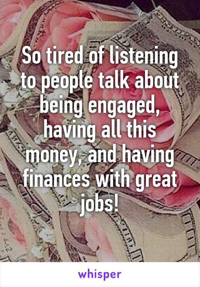 So tired of listening to people talk about being engaged, having all this money, and having finances with great jobs!
