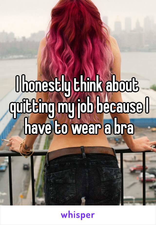 I honestly think about quitting my job because I have to wear a bra