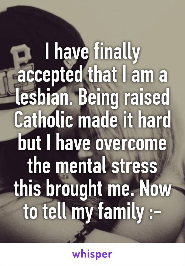 I have finally accepted that I am a lesbian. Being raised Catholic made it hard but I have overcome the mental stress this brought me. Now to tell my family :-\