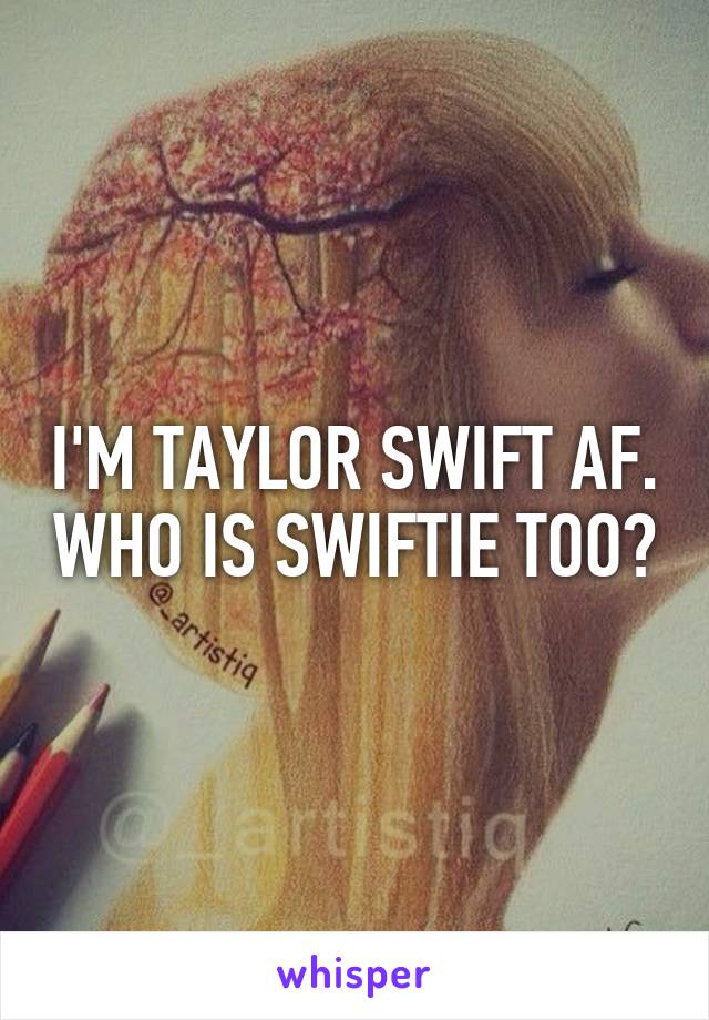 I'M TAYLOR SWIFT AF. WHO IS SWIFTIE TOO?