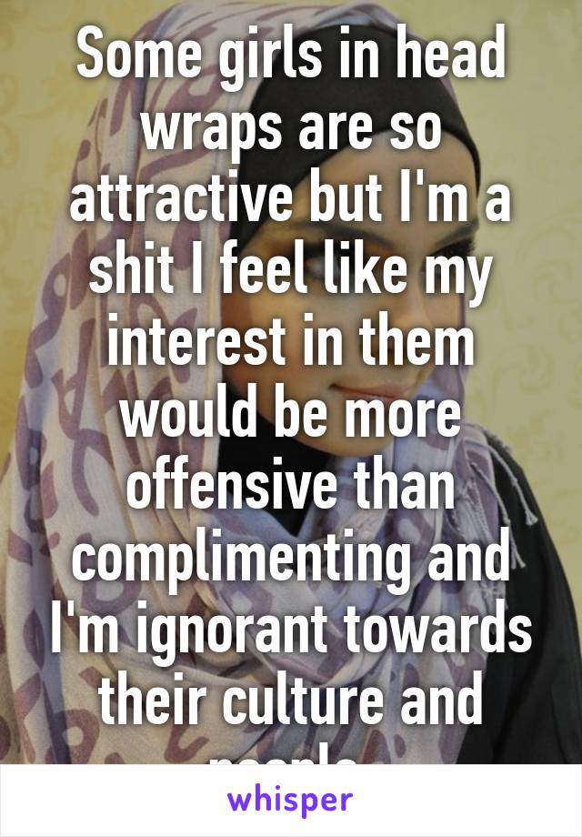 Some girls in head wraps are so attractive but I'm a shit I feel like my interest in them would be more offensive than complimenting and I'm ignorant towards their culture and people.