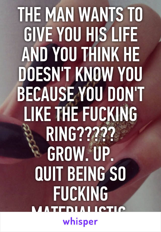 THE MAN WANTS TO GIVE YOU HIS LIFE AND YOU THINK HE DOESN'T KNOW YOU BECAUSE YOU DON'T LIKE THE FUCKING RING?????
GROW. UP.
QUIT BEING SO FUCKING MATERIALISTIC.