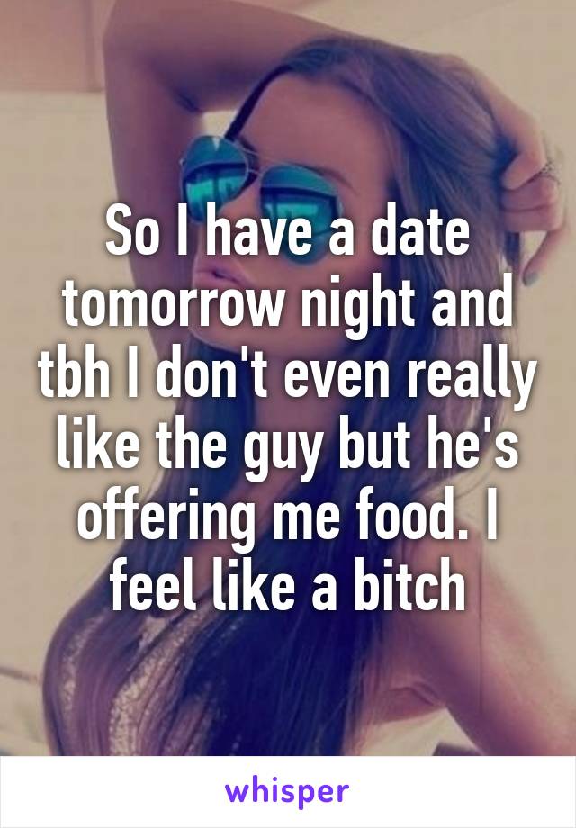 So I have a date tomorrow night and tbh I don't even really like the guy but he's offering me food. I feel like a bitch