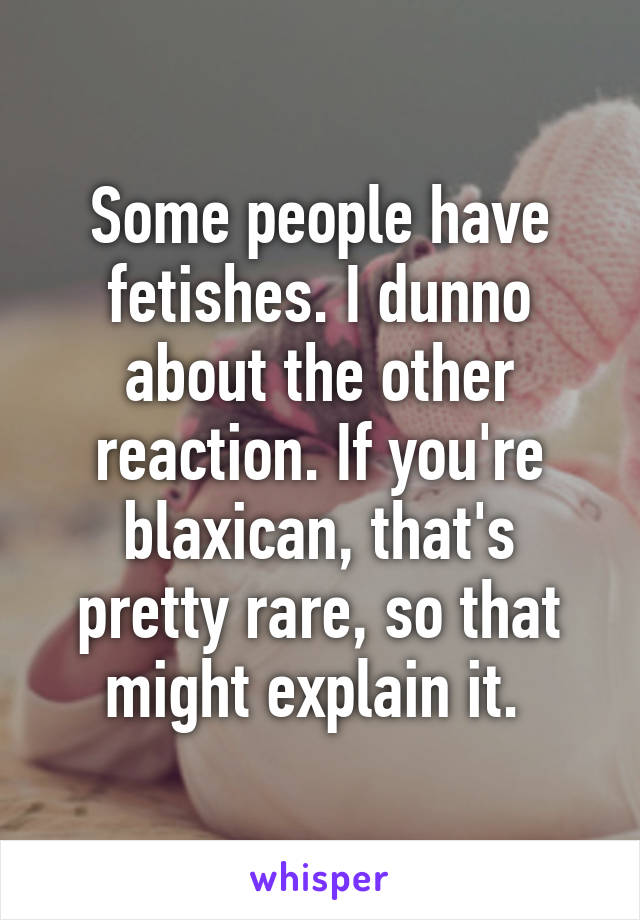 Some people have fetishes. I dunno about the other reaction. If you're blaxican, that's pretty rare, so that might explain it. 