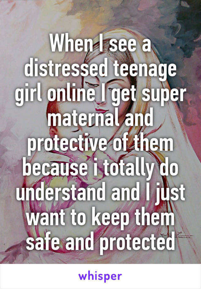 When I see a distressed teenage girl online I get super maternal and protective of them because i totally do understand and I just want to keep them safe and protected