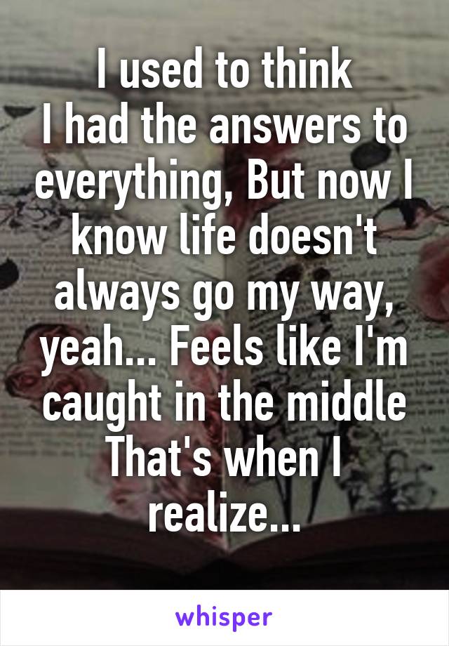 I used to think
I had the answers to everything, But now I know life doesn't always go my way, yeah... Feels like I'm caught in the middle
That's when I realize...
